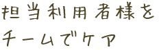 担当利用者様をチームでケア