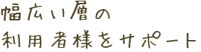 幅広い層の利用者様をサポート