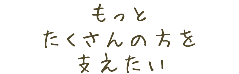 もっとたくさんの方を支えたい