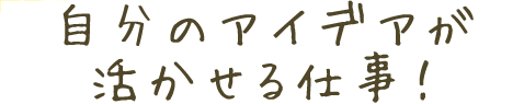 自分のアイデアが活かせる仕事!